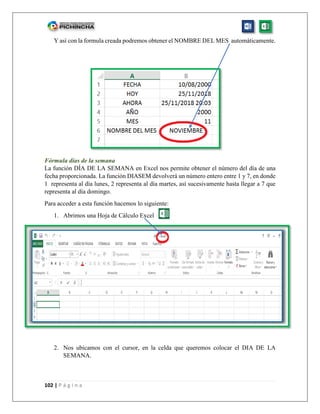 102 | P á g i n a
Y así con la formula creada podremos obtener el NOMBRE DEL MES automáticamente.
Fórmula días de la semana
La función DÍA DE LA SEMANA en Excel nos permite obtener el número del día de una
fecha proporcionada. La función DIASEM devolverá un número entero entre 1 y 7, en donde
1 representa al día lunes, 2 representa al día martes, así sucesivamente hasta llegar a 7 que
representa al día domingo.
Para acceder a esta función hacemos lo siguiente:
1. Abrimos una Hoja de Cálculo Excel
2. Nos ubicamos con el cursor, en la celda que queremos colocar el DIA DE LA
SEMANA.
 