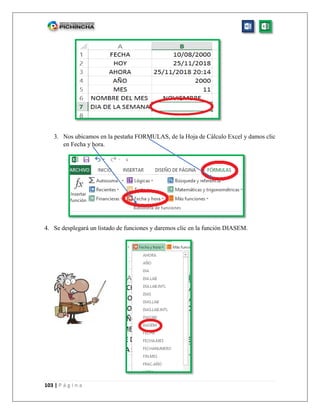 103 | P á g i n a
3. Nos ubicamos en la pestaña FORMULAS, de la Hoja de Cálculo Excel y damos clic
en Fecha y hora.
4. Se desplegará un listado de funciones y daremos clic en la función DIASEM.
 