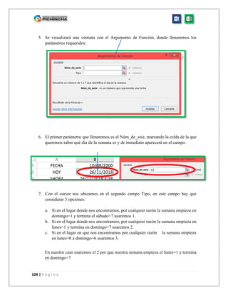 104 | P á g i n a
5. Se visualizará una ventana con el Argumento de Función, donde llenaremos los
parámetros requeridos:
6. El primer parámetro que llenaremos es el Núm_de_seie, marcando la celda de la que
queremos saber qué día de la semana es y de inmediato aparecerá en el campo.
7. Con el cursor nos ubicamos en el segundo campo Tipo, en este campo hay que
considerar 3 opciones:
a. Si en el lugar donde nos encontramos, por cualquier razón la semana empieza en
domingo=1 y termina el sábado=7 usaremos 1.
b. Si en el lugar donde nos encontramos, por cualquier razón la semana empieza en
lunes=1 y termina en domingo=7 usaremos 2.
c. Si en el lugar en que nos encontramos por cualquier razón la semana empieza
en lunes=0 a domingo=6 usaremos 3.
En nuestro caso usaremos el 2 por que nuestra semana empieza el lunes=1 y termina
en domingo=7
 