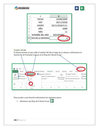 106 | P á g i n a
Nombre del día
Si deseas mostrar en una celda el nombre del día en lugar de su número, utilizaremos la
función SI, de Formulas Lógicas en la Hoja de Cálculo Excel
Para acceder a esta función realizaremos los siguientes pasos:
1. Abriremos una Hoja de Cálculo Excel
 