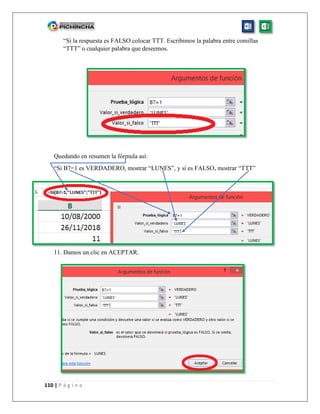110 | P á g i n a
“Si la respuesta es FALSO colocar TTT. Escribimos la palabra entre comillas
“TTT” o cualquier palabra que deseemos.
Quedando en resumen la fórmula así:
“Si B7=1 es VERDADERO, mostrar “LUNES”, y si es FALSO, mostrar “TTT”
11. Damos un clic en ACEPTAR.
 