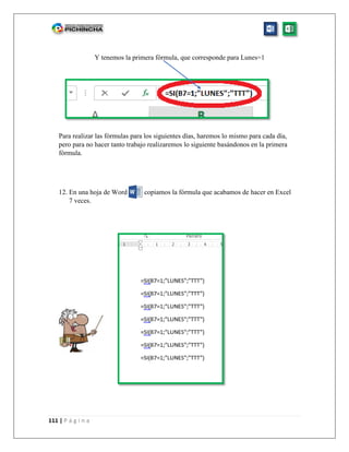 111 | P á g i n a
Y tenemos la primera fórmula, que corresponde para Lunes=1
Para realizar las fórmulas para los siguientes días, haremos lo mismo para cada día,
pero para no hacer tanto trabajo realizaremos lo siguiente basándonos en la primera
fórmula.
12. En una hoja de Word copiamos la fórmula que acabamos de hacer en Excel
7 veces.
 