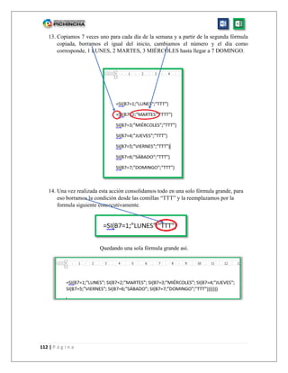112 | P á g i n a
13. Copiamos 7 veces uno para cada día de la semana y a partir de la segunda fórmula
copiada, borramos el igual del inicio, cambiamos el número y el día como
corresponde, 1 LUNES, 2 MARTES, 3 MIÉRCOLES hasta llegar a 7 DOMINGO.
14. Una vez realizada esta acción consolidamos todo en una solo fórmula grande, para
eso borramos la condición desde las comillas “TTT” y la reemplazamos por la
formula siguiente consecutivamente.
Quedando una sola fórmula grande así.
 