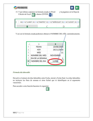 113 | P á g i n a
15. Y por último copiamos la formula creada en Word y la pegamos en la Hoja de
Cálculo de Excel y damos ENTER.
Y así con la formula creada podremos obtener el NOMBRE DEL DÍA automáticamente.
Fórmula día laborable
Devuelve el número de días laborables entre Fecha_inicial y Fecha final. Los días laborables
no incluyen los fines de semana ni otras fechas que se identifiquen en el argumento
vacaciones.
Para acceder a esta función hacemos lo siguiente:
 