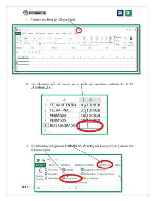 114 | P á g i n a
1. Abrimos una Hoja de Cálculo Excel
2. Nos ubicamos con el cursor, en la celda que queremos calcular los DÍAS
LABORABLES.
3. Nos ubicamos en la pestaña FORMULAS, de la Hoja de Cálculo Excel y damos clic
en Fecha y hora.
 