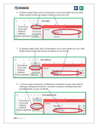 116 | P á g i n a
6. El primer campo Fecha_inicial, lo marcaremos con el cursor dando clic en la celda
donde contiene la fecha que empezó a laborar en este caso es B1.
7. El segundo campo Fecha_final, lo marcaremos con el cursor dando clic en la celda
donde contiene la fecha que termino sus labores en este caso B2.
8. Y el tercer campo Vacaciones, lo señalaremos arrastrando el cursor sobre todas las
celdas que contengan las fechas de vacaciones o permisos solisitados dentro del
período laborado, en este caso B3:B4
 