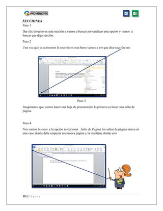 10 | P á g i n a
SECCIONES
Paso 1
Dar clic derecho en esta sección y vamos a buscar personalizar esta opción y vamos a
buscar que diga sección.
Paso 2
Una vez que ya activamos la sección en esta barra vamos a ver que dice sección uno
Paso 3
Imaginamos que vamos hacer una hoja de presentación lo primero es hacer una salto de
página.
Paso 4
Nos vamos Insertar y la opción seleccionar Salto de Pagina los saltos de página marca en
este caso donde debe empezar una nueva página y la mantiene donde esta
 