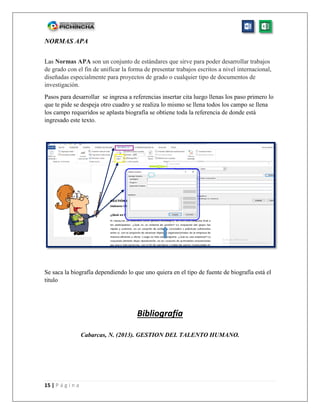 15 | P á g i n a
NORMAS APA
Las Normas APA son un conjunto de estándares que sirve para poder desarrollar trabajos
de grado con el fin de unificar la forma de presentar trabajos escritos a nivel internacional,
diseñadas especialmente para proyectos de grado o cualquier tipo de documentos de
investigación.
Pasos para desarrollar se ingresa a referencias insertar cita luego llenas los paso primero lo
que te pide se despeja otro cuadro y se realiza lo mismo se llena todos los campo se llena
los campo requeridos se aplasta biografía se obtiene toda la referencia de donde está
ingresado este texto.
Se saca la biografía dependiendo lo que uno quiera en el tipo de fuente de biografía está el
titulo
Bibliografía
Cabarcas, N. (2013). GESTION DEL TALENTO HUMANO.
 