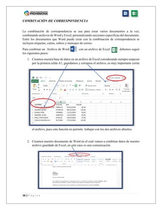 16 | P á g i n a
COMBINACIÓN DE CORRESPONDENCIA
La combinación de correspondencia se usa para crear varios documentos a la vez,
combinando archivos de Word y Excel, personalizando secciones especificas del documento.
Entre los documentos que Word puede crear con la combinación de correspondencia se
incluyen etiquetas, cartas, sobres y mensajes de correo.
Para combinar un Archivo de Word con un archivo de Excel debemos seguir
los siguientes pasos:
1. Creamos nuestra base de datos en un archivo de Excel considerando siempre empezar
por la primera celda A1, guardamos y cerramos el archivo, es muy importante cerrar
el archivo, pues esta función no permite trabajar con los dos archivos abiertos.
2. Creamos nuestro documento de Word en el cual vamos a combinar datos de nuestro
archivo guardado de Excel, en este caso es una comunicación.
 