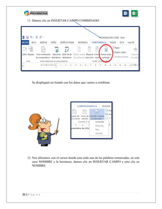 21 | P á g i n a
11. Damos clic en INSERTAR CAMPO COMBINADO.
Se desplegará un listado con los datos que vamos a combinar.
12. Nos ubicamos con el cursor donde esta cada una de las palabras remarcadas, en este
caso NOMBRE y la borramos, damos clic en INSERTAR CAMPO y otro clic en
NOMBRE
 