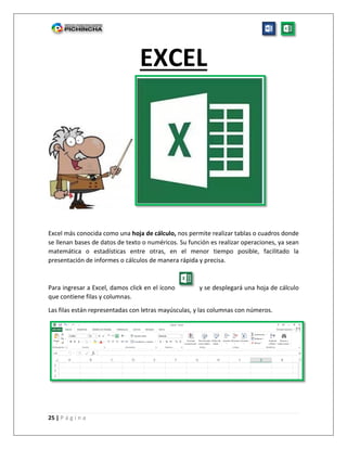 25 | P á g i n a
EXCEL
Excel más conocida como una hoja de cálculo, nos permite realizar tablas o cuadros donde
se llenan bases de datos de texto o numéricos. Su función es realizar operaciones, ya sean
matemática o estadísticas entre otras, en el menor tiempo posible, facilitado la
presentación de informes o cálculos de manera rápida y precisa.
Para ingresar a Excel, damos click en el ícono y se desplegará una hoja de cálculo
que contiene filas y columnas.
Las filas están representadas con letras mayúsculas, y las columnas con números.
 