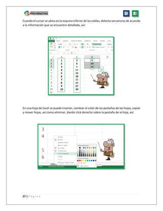 27 | P á g i n a
Cuando el cursor se ubica en la esquina inferior de las celdas, detecta secuencias de acuerdo
a la información que se encuentre detallada, así:
En una hoja de Excel se puede insertar, cambiar el color de las pestañas de las hojas, copiar
y mover hojas, así como eliminar, dando click derecho sobre la pestaña de la hoja, así:
 
