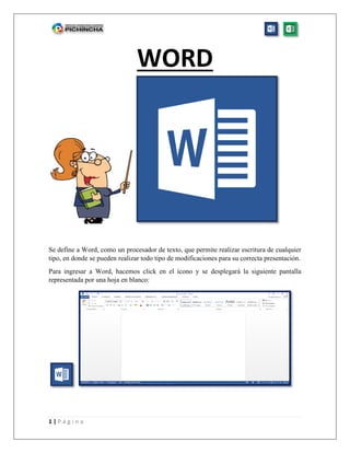 1 | P á g i n a
WORD
Se define a Word, como un procesador de texto, que permite realizar escritura de cualquier
tipo, en donde se pueden realizar todo tipo de modificaciones para su correcta presentación.
Para ingresar a Word, hacemos click en el ícono y se desplegará la siguiente pantalla
representada por una hoja en blanco:
 