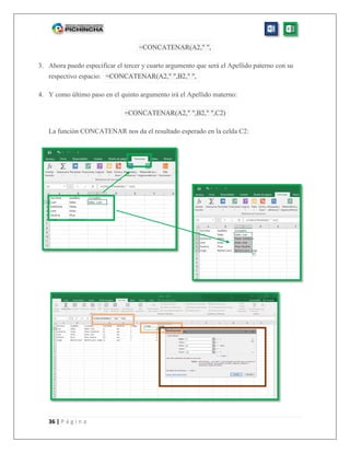36 | P á g i n a
=CONCATENAR(A2," ",
3. Ahora puedo especificar el tercer y cuarto argumento que será el Apellido paterno con su
respectivo espacio: =CONCATENAR(A2," ",B2," ",
4. Y como último paso en el quinto argumento irá el Apellido materno:
=CONCATENAR(A2," ",B2," ",C2)
La función CONCATENAR nos da el resultado esperado en la celda C2:
 