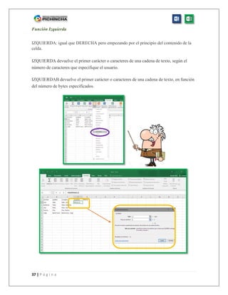 37 | P á g i n a
Función Izquierda
IZQUIERDA: igual que DERECHA pero empezando por el principio del contenido de la
celda.
IZQUIERDA devuelve el primer carácter o caracteres de una cadena de texto, según el
número de caracteres que especifique el usuario.
IZQUIERDAB devuelve el primer carácter o caracteres de una cadena de texto, en función
del número de bytes especificados.
 