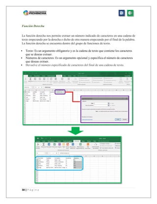 38 | P á g i n a
Función Derecha
La función derecha nos permite extraer un número indicado de caracteres en una cadena de
texto empezando por la derecha o dicho de otra manera empezando por el final de la palabra.
La función derecha se encuentra dentro del grupo de funciones de texto.
 Texto: Es un argumento obligatorio y es la cadena de texto que contiene los caracteres
que se deseas extraer.
 Números de caracteres: Es un argumento opcional y especifica el número de caracteres
que deseas extraer.
 Devuelve el número especificado de caracteres del final de una cadena de texto.
 