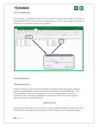 39 | P á g i n a
Función Mayúsculas
Para convertir a mayúsculas todas las letras del texto contenido en la celda A2 utilizaré la
función MAYUSC la cual tiene solo un argumento y es el texto que deseamos convertir en
mayúsculas. La fórmula a utilizar es la siguiente:
Función Minúscula
Minúsculas en Excel
Si por el contrario, tienes un texto que quieres convertir en letras minúsculas, podemos
seguir un procedimiento similar al anterior pero utilizando la función MINUSC. Esta
función también recibe un solo argumento y es el texto que deseamos convertir a
minúsculas. Para convertir en minúsculas el texto de la celda J2 de nuestro ejemplo
anterior, utilizaré la siguiente fórmula:
=MINUSC (K2)
Colocaré la fórmula anterior en la celda J2 y como resultado obtendré el mismo texto de la
celda K2 pero convertido en minúsculas tal como lo puedes ver en la siguiente imagen.
 