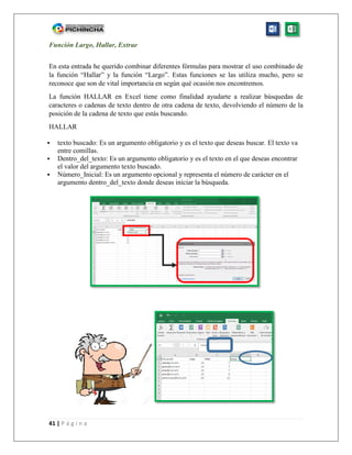41 | P á g i n a
Función Largo, Hallar, Extrae
En esta entrada he querido combinar diferentes fórmulas para mostrar el uso combinado de
la función “Hallar” y la función “Largo”. Estas funciones se las utiliza mucho, pero se
reconoce que son de vital importancia en según qué ocasión nos encontremos.
La función HALLAR en Excel tiene como finalidad ayudarte a realizar búsquedas de
caracteres o cadenas de texto dentro de otra cadena de texto, devolviendo el número de la
posición de la cadena de texto que estás buscando.
HALLAR
 texto buscado: Es un argumento obligatorio y es el texto que deseas buscar. El texto va
entre comillas.
 Dentro_del_texto: Es un argumento obligatorio y es el texto en el que deseas encontrar
el valor del argumento texto buscado.
 Número_Inicial: Es un argumento opcional y representa el número de carácter en el
argumento dentro_del_texto donde deseas iniciar la búsqueda.
 