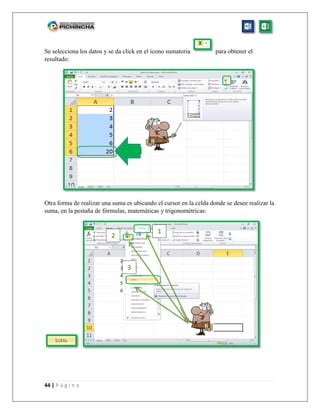 44 | P á g i n a
Se selecciona los datos y se da click en el ícono sumatoria para obtener el
resultado:
Otra forma de realizar una suma es ubicando el cursor en la celda donde se desee realizar la
suma, en la pestaña de fórmulas, matemáticas y trigonométricas:
1
2
3
 