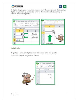 47 | P á g i n a
Se digitará el signo igual, y se ubicará el cursor en el valor que representa el minuendo, se
digitará el signo menos y se ubicará el cursor en el sustraendo, se dará un enter y se
obtendrá el resultado esperado:
Multiplicación
Al igual que a resta, se multiplicará restar datos de una forma más sencilla:
En una hoja de Excel, se digitará dos valores:
 