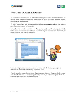 3 | P á g i n a
COMO HACER UN ÍNDICE AUTOMÁTICO
En determinados tipos de texto, los índices resultan muy útiles como en un libro literario, los
índices logran referenciar capítulos, párrafos de un texto, secciones, nombres, lugares
naturaleza o lo que queramos.
Un índice que en Word se lo llama en algunas versiones tabla de contenido, es muy práctico
para obtener un resumen del contenido.
Para poder crear un índice automático en Word, la ventaja de hacerlo con un procesador de
textos es que una vez creado el índice, si se aumenta páginas o secciones al documento, se
puede actualizar cada vez que se necesite.
Se renueva el proceso seleccionado de uno en uno el resto de titulares que se quiere
introducir en el índice de contenido, y tocando el Titulo 1
Cuando se realice esta acción, se coloca el cursor en una página en blanco en donde vaya a
estar ubicado el índice. Se accede a la pestaña Referencias, se pulsa en la opción Tabla de
contenido, y se selecciona la tabla automática:
 