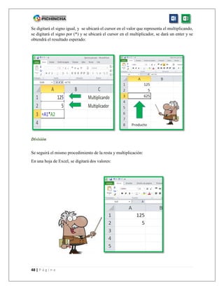 48 | P á g i n a
Se digitará el signo igual, y se ubicará el cursor en el valor que representa el multiplicando,
se digitará el signo por (*) y se ubicará el cursor en el multiplicador, se dará un enter y se
obtendrá el resultado esperado:
División
Se seguirá el mismo procedimiento de la resta y multiplicación:
En una hoja de Excel, se digitará dos valores:
 