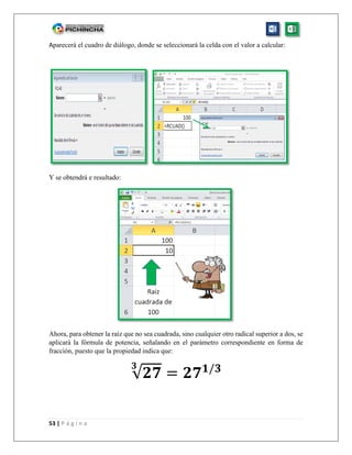 53 | P á g i n a
Aparecerá el cuadro de diálogo, donde se seleccionará la celda con el valor a calcular:
Y se obtendrá e resultado:
Ahora, para obtener la raíz que no sea cuadrada, sino cualquier otro radical superior a dos, se
aplicará la fórmula de potencia, señalando en el parámetro correspondiente en forma de
fracción, puesto que la propiedad indica que:
√𝟐𝟕
𝟑
= 𝟐𝟕 𝟏/𝟑
 