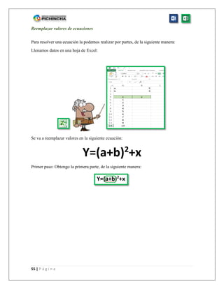 55 | P á g i n a
Reemplazar valores de ecuaciones
Para resolver una ecuación la podemos realizar por partes, de la siguiente manera:
Llenamos datos en una hoja de Excel:
Se va a reemplazar valores en la siguiente ecuación:
Y=(a+b)2
+x
Primer paso: Obtengo la primera parte, de la siguiente manera:
 