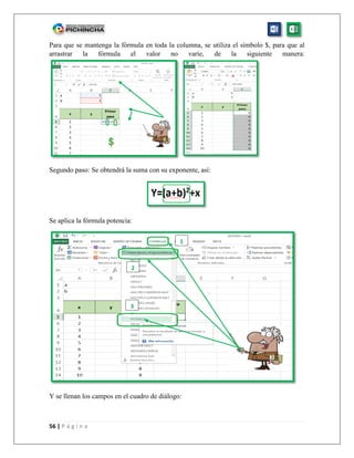 56 | P á g i n a
Para que se mantenga la fórmula en toda la columna, se utiliza el símbolo $, para que al
arrastrar la fórmula el valor no varíe, de la siguiente manera:
Segundo paso: Se obtendrá la suma con su exponente, así:
Se aplica la fórmula potencia:
Y se llenan los campos en el cuadro de diálogo:
1
3
2
 
