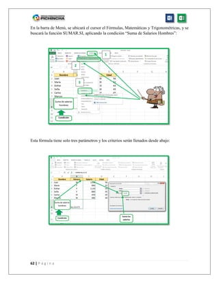 62 | P á g i n a
En la barra de Menú, se ubicará el cursor el Fórmulas, Matemáticas y Trigonométricas, y se
buscará la función SUMAR.SI, aplicando la condición “Suma de Salarios Hombres”:
Esta fórmula tiene solo tres parámetros y los criterios serán llenados desde abajo:
1
2
3
 