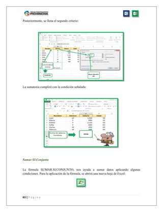 63 | P á g i n a
Posteriormente, se llena el segundo criterio:
La sumatoria cumplirá con la condición señalada:
Sumar SI.Conjunto
La fórmula SUMAR.SI.CONJUNTO, nos ayuda a sumar datos aplicando algunas
condiciones. Para la aplicación de la fórmula, se abrirá una nueva hoja de Excel:
 