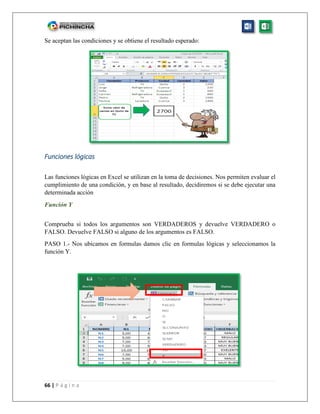 66 | P á g i n a
Se aceptan las condiciones y se obtiene el resultado esperado:
Funciones lógicas
Las funciones lógicas en Excel se utilizan en la toma de decisiones. Nos permiten evaluar el
cumplimiento de una condición, y en base al resultado, decidiremos si se debe ejecutar una
determinada acción
Función Y
Comprueba si todos los argumentos son VERDADEROS y devuelve VERDADERO o
FALSO. Devuelve FALSO si alguno de los argumentos es FALSO.
PASO 1.- Nos ubicamos en formulas damos clic en formulas lógicas y seleccionamos la
función Y.
 