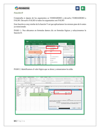 68 | P á g i n a
Función O
Comprueba si alguno de los argumentos es VERDADERO y devuelve VERDADERO o
FALSO. Devuelve FALSO si todos los argumentos son FALSO
Esta función es muy similar de la función Y así que aplicaríamos los mismos paso de lo antes
ya mencionado.
PASO 1.- Nos ubicamos en formulas damos clic en formulas lógicas y seleccionamos la
función O.
PASO 2. Identificamos el valor lógico que se desee y enmarcamos la celda.
1
2
 