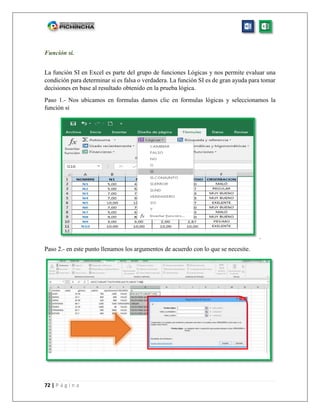 72 | P á g i n a
Función si.
La función SI en Excel es parte del grupo de funciones Lógicas y nos permite evaluar una
condición para determinar si es falsa o verdadera. La función SI es de gran ayuda para tomar
decisiones en base al resultado obtenido en la prueba lógica.
Paso 1.- Nos ubicamos en formulas damos clic en formulas lógicas y seleccionamos la
función si
.
Paso 2.- en este punto llenamos los argumentos de acuerdo con lo que se necesite.
 