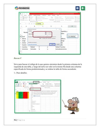 75 | P á g i n a
Buscar.V
Sirve para buscar el código de lo que quieres encontrar desde la primera columna de la
izquierda de una tabla, y luego devuelve un valor en la misma fila desde una columna
especificada de forma predeterminada y se ordena la tabla de forma ascendente.
1.- Paso detalles.
 