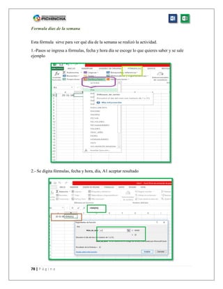 78 | P á g i n a
Formula días de la semana
Esta fórmula sirve para ver qué día de la semana se realizó la actividad.
1.-Pasos se ingresa a fórmulas, fecha y hora día se escoge lo que quieres saber y se sale
ejemplo
2.- Se digita fórmulas, fecha y hora, día, A1 aceptar resultado
 