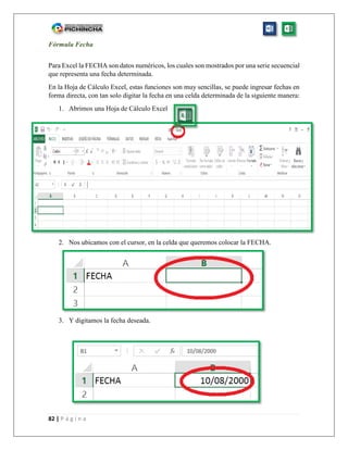 82 | P á g i n a
Fórmula Fecha
Para Excel la FECHA son datos numéricos, los cuales son mostrados por una serie secuencial
que representa una fecha determinada.
En la Hoja de Cálculo Excel, estas funciones son muy sencillas, se puede ingresar fechas en
forma directa, con tan solo digitar la fecha en una celda determinada de la siguiente manera:
1. Abrimos una Hoja de Cálculo Excel
2. Nos ubicamos con el cursor, en la celda que queremos colocar la FECHA.
3. Y digitamos la fecha deseada.
 