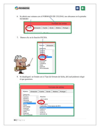 84 | P á g i n a
6. Se abrirá una ventana con el FORMATO DE CELDAS, nos ubicamos en la pestaña
NÚMERO
7. Damos clic en la función FECHA.
8. Se desplegará un listado con el Tipo de formato de fecha, del cual podemos elegir
el que gustemos.
 