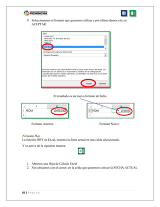 85 | P á g i n a
9. Seleccionamos el formato que queremos utilizar y por último damos clic en
ACEPTAR.
El resultado es un nuevo formato de fecha
Formato Anterior Formato Nuevo
Fórmula Hoy
La función HOY en Excel, muestra la fecha actual en una celda seleccionada.
Y se activa de la siguiente manera:
1. Abrimos una Hoja de Cálculo Excel
2. Nos ubicamos con el cursor, en la celda que queremos colocar la FECHA ACTUAL
 
