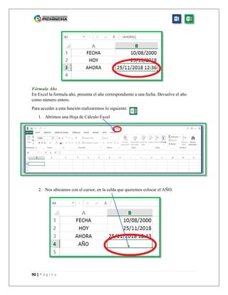 90 | P á g i n a
Fórmula Año
En Excel la formula año, presenta el año correspondiente a una fecha. Devuelve el año
como número entero.
Para acceder a esta función realizaremos lo siguiente:
1. Abrimos una Hoja de Cálculo Excel
2. Nos ubicamos con el cursor, en la celda que queremos colocar el AÑO.
 