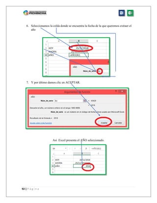 92 | P á g i n a
6. Seleccionamos la celda donde se encuentra la fecha de la que queremos extraer el
año
7. Y por último damos clic en ACEPTAR.
Así Excel presenta el AÑO seleccionado.
 