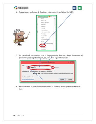 94 | P á g i n a
4. Se desplegará un listado de funciones y daremos clic en la función MES.
5. Se visualizará una ventana con el Argumento de Función, donde llenaremos el
parámetro que nos pide en Núm_de_serie de la siguiente manera:
6. Seleccionamos la celda donde se encuentra la fecha de la que queremos extraer el
mes.
 