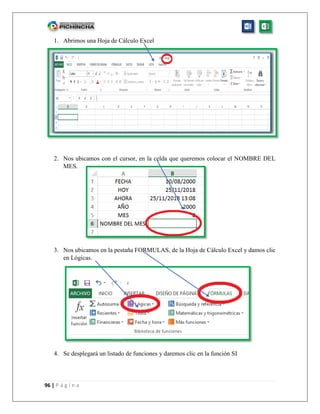 96 | P á g i n a
1. Abrimos una Hoja de Cálculo Excel
2. Nos ubicamos con el cursor, en la celda que queremos colocar el NOMBRE DEL
MES.
3. Nos ubicamos en la pestaña FORMULAS, de la Hoja de Cálculo Excel y damos clic
en Lógicas.
4. Se desplegará un listado de funciones y daremos clic en la función SI
 