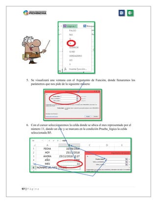 97 | P á g i n a
5. Se visualizará una ventana con el Argumento de Función, donde llenaremos los
parámetros que nos pide de la siguiente manera:
6. Con el cursor seleccionaremos la celda donde se ubica el mes representado por el
número 11, dando un clic y se marcara en la condición Prueba_lógica la celda
seleccionada B5.
 
