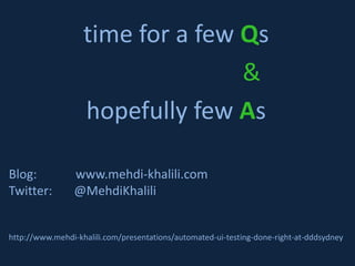 time for a few Qs
                                  &
                   hopefully few As

Blog:            www.mehdi-khalili.com
Twitter:         @MehdiKhalili


http://www.mehdi-khalili.com/presentations/automated-ui-testing-done-right-at-dddsydney
 