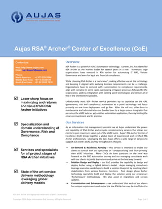 Aujas RSA®
Archer®
Center of Excellence (CoE)
Overview
RSA Archer is a powerful eGRC Automation technology. Gartner, Inc. has identified
RSA Archer as the market leader for several years in a row. Numerous large
organizations have invested in RSA Archer for automating IT GRC, Vendor
Governance and even for legal and financial compliance.
While choosing RSA Archer is a ‘no brainer’, making effective use of the technology
and keeping it aligned with evolving business requirements can be a challenge.
Organizations have to contend with customization to compliance requirements,
align with complex (in some cases overlapping or legacy) processes followed by the
organization, address integration with existing point technologies and deliver all of
this in the shortest time possible.
Unfortunately most RSA Archer service providers try to capitalize on the GRC
(governance, risk and compliance) automation as a point technology and focus
primarily on one time deployment and go live. After the roll out, often keys to
maintenance and administration are handed over to a large system integrator that
perceives the eGRC suite as yet another automation application, thereby limiting the
return on investment and its promise.
Our Services
As an information risk management specialist we at Aujas understand the power
and capability of RSA Archer and provide complementary services that allows our
clients to gain maximum value out of the eGRC suite. Aujas’ RSA Archer Center of
Excellence (CoE) brings together a global team of experienced and certified RSA
Archer professionals. Leveraging the CoE, Aujas offers a wide range of services to
support our client’s eGRC journey throughout its lifecycle.
 On-demand & Readiness Advisory – this service is intended to enable our
clients to consult with our specialists on ‘conceptualizing’ and ‘blue printing’
their eGRC initiatives. Many CISOs do have questions on the ideal way
forward on the GRC automation journey and our managing consultants work
with our clients to jointly brainstorm and arrive on the best way forward.
 Solution Design and Deploy – our CoE provides the capability to design and
deploy Archer using a hybrid delivery model. Aujas managing consultants
leverage executive workshops to build a solution blueprint by involving client
stakeholders from various business functions. Post design phase Archer
technology specialists build and deploy the solution using our proprietary
‘ArcherAssure’ methodology. We also assist in migrations and version
updates.
 Customization and Enhancements – we understand that each of our clients
has unique requirements and out of the box RSA Archer may be insufficient to
RSA and Archer are registered trademarks of EMC Corporation
Copyright 2016 Aujas Information Risk Services, All Rights Reserved Page 1 of 2
Contact us:
Web: http://www.aujas.com
Email: karl.kispert@aujas.com
Phone:
North America: +1 973 229 5566
Middle East Asia: +971 6 5528438
South East Asia: +91 80 2608 7878
 Laser sharp focus on
maximizing and returns
and value from RSA
Archer initiatives
 Specialization and
domain understanding of
Governance, Risk and
Compliance
 Services and specialists
for all project stages of
RSA Archer initiatives
 State of the art service
delivery methodology
leveraging global
delivery models
 