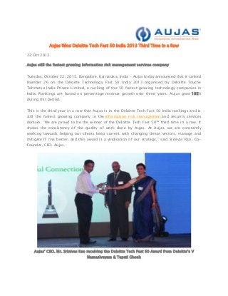 Aujas Wins Deloitte Tech Fast 50 India 2013 Third Time in a Row
22 Oct 2013
Aujas still the fastest growing information risk management services company
Tuesday, October 22, 2013, Bangalore, Karnataka, India - Aujas today announced that it ranked
Number 26 on the Deloitte Technology Fast 50 India 2013 organised by Deloitte Touche
Tohmatsu India Private Limited, a ranking of the 50 fastest growing technology companies in
India. Rankings are based on percentage revenue growth over three years. Aujas grew 192%
during this period.
This is the third year in a row that Aujas is in the Deloitte Tech Fast 50 India rankings and is
still the fastest growing company in the information risk management and security services
domain. “We are proud to be the winner of the Deloitte Tech Fast 50™ third time in a row. It
shows the consistency of the quality of work done by Aujas. At Aujas, we are constantly
working towards helping our clients keep current with changing threat vectors, manage and
mitigate IT risk better, and this award is a vindication of our strategy,” said Srinivas Rao, CoFounder, CEO, Aujas.

Aujas’ CEO, Mr. Srinivas Rao receiving the Deloitte Tech Fast 50 Award from Deloitte’s V
Namasivayam & Tapati Ghosh

 