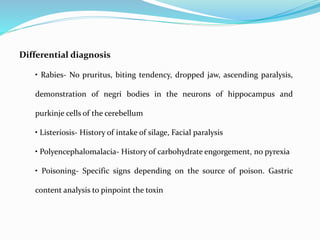Differential diagnosis
• Rabies- No pruritus, biting tendency, dropped jaw, ascending paralysis,
demonstration of negri bodies in the neurons of hippocampus and
purkinje cells of the cerebellum
• Listeriosis- History of intake of silage, Facial paralysis
• Polyencephalomalacia- History of carbohydrate engorgement, no pyrexia
• Poisoning- Specific signs depending on the source of poison. Gastric
content analysis to pinpoint the toxin
 