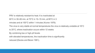 PRV is relatively resistant to heat. It is inactivated at
60°C in 30–60 min, at 70°C in 10–15 min, at 80°C in 3
minutes and at 100°C within 1 minutes (Kunev 1978).
The virus is very stable at normal temperatures the virus is relatively unstable at 18°C
to 25°C, where inactivation occurs within 12 weeks
By combining low or high pH levels
with elevated temperatures, the inactivation time is significantly
reduced (Davies and Beran 1981).
 