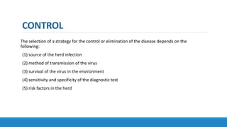 CONTROL
The selection of a strategy for the control or elimination of the disease depends on the
following:
(1) source of the herd infection
(2) method of transmission of the virus
(3) survival of the virus in the environment
(4) sensitivity and specificity of the diagnostic test
(5) risk factors in the herd
 